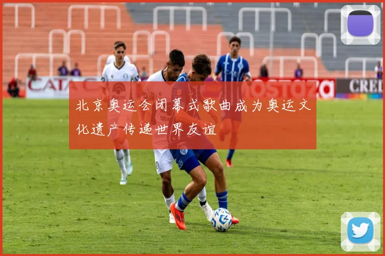 北京奥运会闭幕式歌曲成为奥运文化遗产传递世界友谊