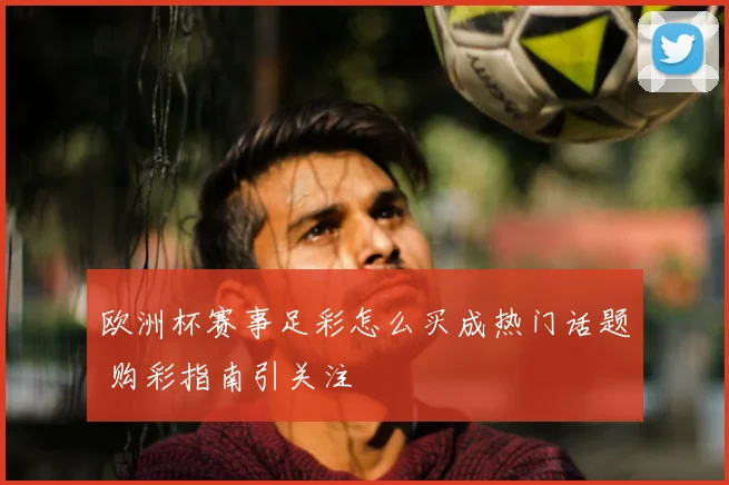 欧洲杯赛事足彩怎么买成热门话题 购彩指南引关注
