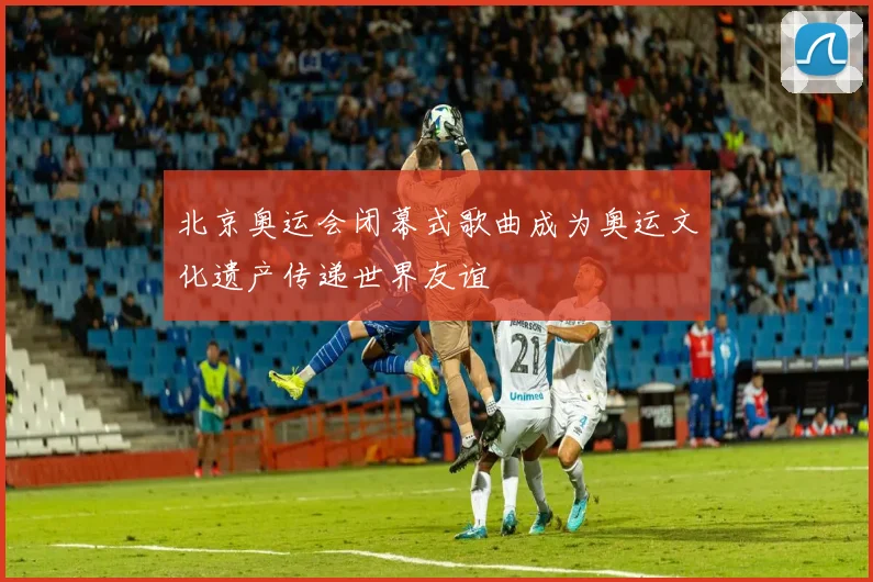 北京奥运会闭幕式歌曲成为奥运文化遗产传递世界友谊
