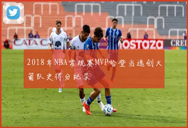 2018年NBA常规赛MVP哈登当选创火箭队史得分纪录