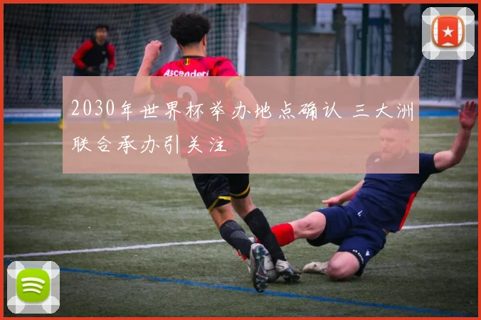 2030年世界杯举办地点确认 三大洲联合承办引关注