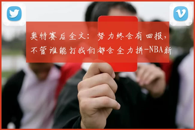 奥特赛后全文：努力终会有回报，不管谁能打我们都会全力拼-NBA新闻
