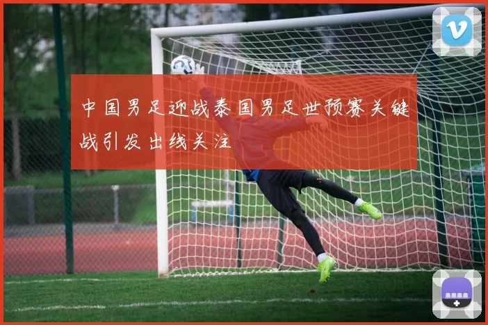 中国男足迎战泰国男足世预赛关键战引发出线关注