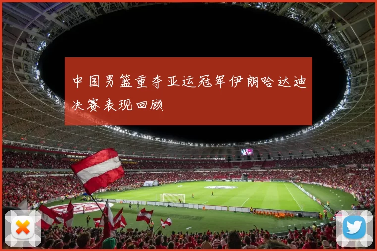 中国男篮重夺亚运冠军伊朗哈达迪决赛表现回顾