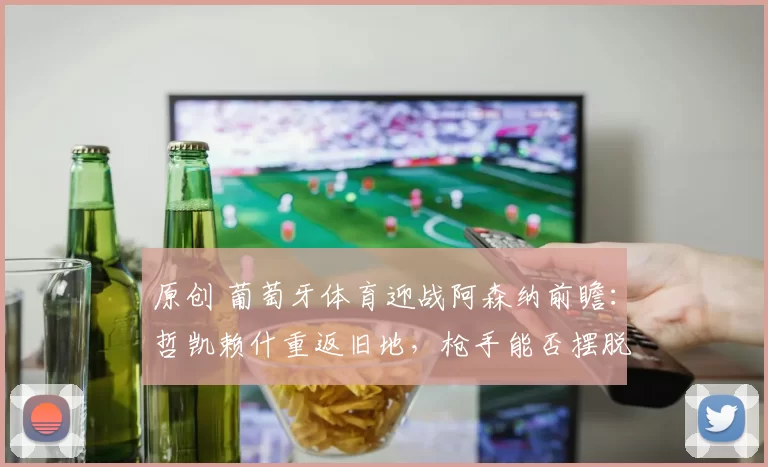 原创 葡萄牙体育迎战阿森纳前瞻：哲凯赖什重返旧地，枪手能否摆脱困境？