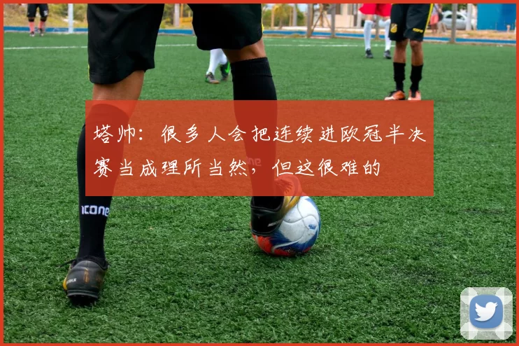 塔帅：很多人会把连续进欧冠半决赛当成理所当然，但这很难的