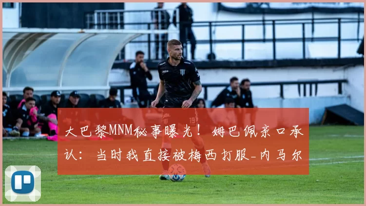 大巴黎MNM秘事曝光！姆巴佩亲口承认：当时我直接被梅西打服_内马尔_队内_技术