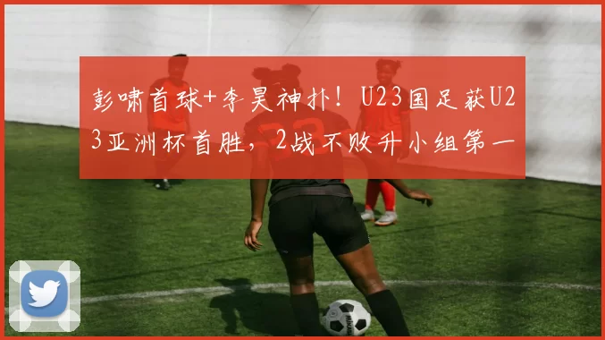 彭啸首球+李昊神扑！U23国足获U23亚洲杯首胜，2战不败升小组第一