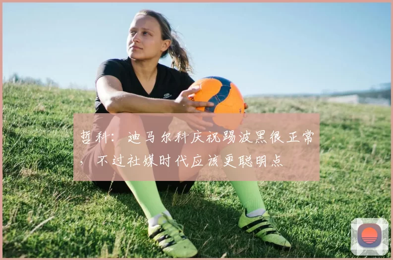 哲科：迪马尔科庆祝踢波黑很正常，不过社媒时代应该更聪明点