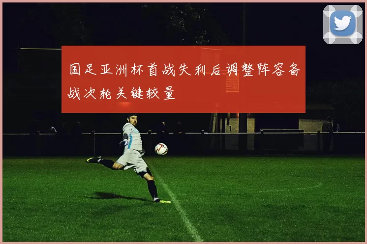 国足亚洲杯首战失利后调整阵容备战次轮关键较量