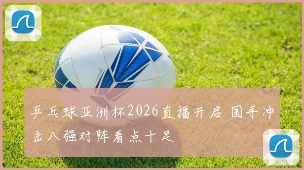 乒乓球亚洲杯2026直播开启 国手冲击八强对阵看点十足