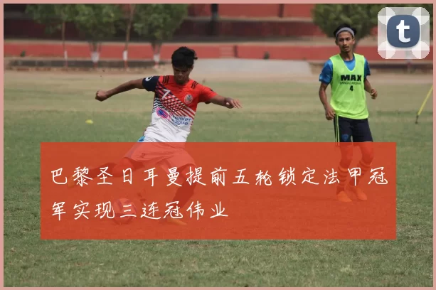 巴黎圣日耳曼提前五轮锁定法甲冠军实现三连冠伟业