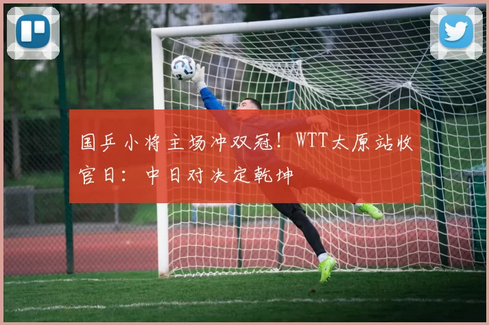 国乒小将主场冲双冠！WTT太原站收官日：中日对决定乾坤